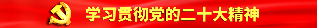 操逼视频现场看认真学习贯彻落实党的二十大会议精神